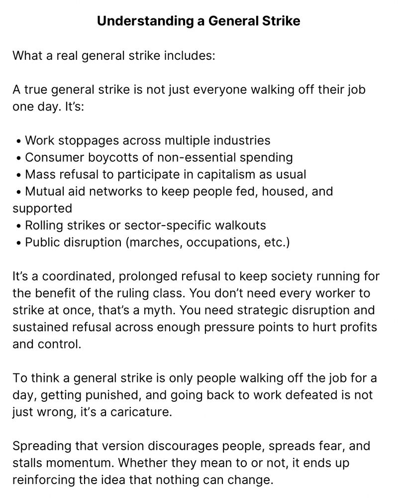 Understanding a General Strike

What a real general strike includes:

A true general strike is not just everyone walking off their job one day. It’s:

 • Work stoppages across multiple industries
 • Consumer boycotts of non-essential spending
 • Mass refusal to participate in capitalism as usual
 • Mutual aid networks to keep people fed, housed, and supported
 • Rolling strikes or sector-specific walkouts
 • Public disruption (marches, occupations, etc.)

It’s a coordinated, prolonged refusal to keep society running for the benefit of the ruling class. You don’t need every worker to strike at once, that’s a myth. You need strategic disruption and sustained refusal across enough pressure points to hurt profits and control.

To think a general strike is only people walking off the job for a day, getting punished, and going back to work defeated is not just wrong, it’s a caricature.

Spreading that version discourages people, spreads fear, and stalls momentum. Whether they mean to or not, it ends up reinforcing the idea that nothing can change.