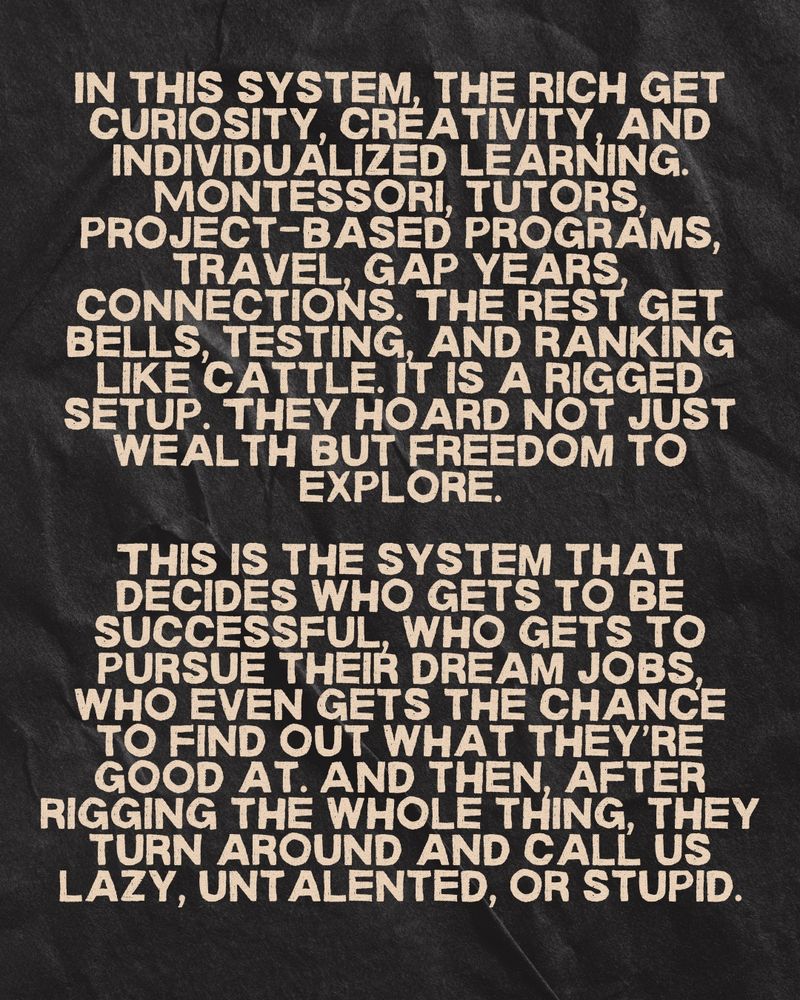 IN THIS SYSTEM, THE RÍCH GET CURIOSITY, CREATIVITY AND
INDIVIDUALIZED LEARNING.
MONTESSORI, TUTORS, PROJECT-BASED PROGRAMS, TRAVEL, GAP YEARS CONNECTIONS. THE REST GET BELLS, TESTING, AND RANKING LIKE CATTLE. IT IS A RIGGED SETUP. THEY HOARD NOT JUST WEALTH BUT FREEDOM TO EXPLORE.
THIS IS THE SYSTEM THAT DECIDES WHO GETS TO BE SUCCESSFUL, WHO GETS TO PURSUE THEIR DREAM JOBS, WHO EVEN GETS THE CHANCE TO FIND OUT WHAT THEY'RE GOOD AT. AND THEN, AFTER RIGGING THE WHOLE THING, THEY TURN AROUND AND CALL US LAZY, UNT ALENTED, OR STUPID.