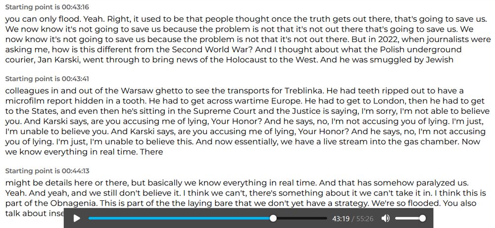  Starting point is 00:43:16 

... you can only flood. Yeah. Right, it used to be that people thought once the truth gets out there, that's going to save us. We now know it's not going to save us because the problem is not that it's not out there that's going to save us. We now know it's not going to save us because the problem is not that it's not out there. But in 2022, when journalists were asking me, how is this different from the Second World War? And I thought about what the Polish underground courier, Jan Karski, went through to bring news of the Holocaust to the West. And he was smuggled by Jewish

Starting point is 00:43:41 

colleagues in and out of the Warsaw ghetto to see the transports for Treblinka. He had teeth ripped out to have a microfilm report hidden in a tooth. He had to get across wartime Europe. He had to get to London, then he had to get to the States, and even then he's sitting in the Supreme Court and the Justice is saying, I'm sorry, I'm not able to believe you. And Karski says, are you accusing me of lying, Your Honor? And he says, no, I'm not accusing you of lying. I'm just, I'm unable to believe you. And Karski says, are you accusing me of lying, Your Honor? And he says, no, I'm not accusing you of lying. I'm just, I'm unable to believe this. And now essentially, we have a live stream into the gas chamber. Now we know everything in real time. There

Starting point is 00:44:13

might be details here or there, but basically we know everything in real time. And that has somehow paralyzed us. Yeah. And yeah, and we still don't believe it. I think we can't, there's something about it we can't take it in. I think this is part of the Obnagenia. This is part of the the laying bare that we don't yet have a strategy. We're so flooded. You also talk about inse...