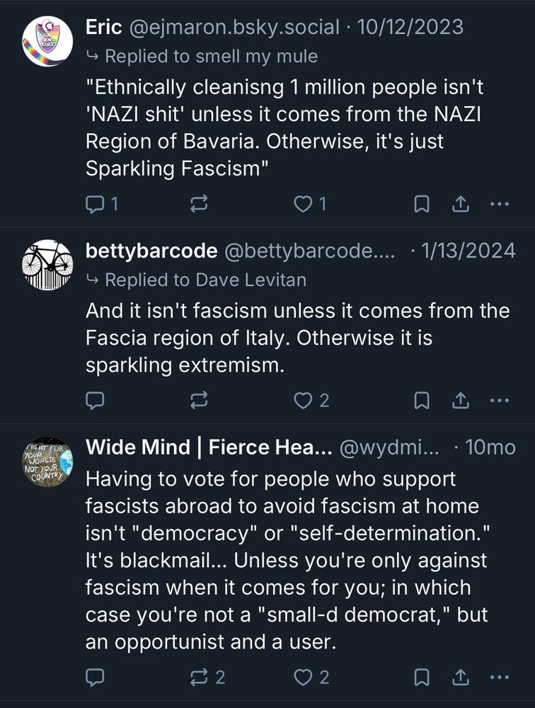 Eric @ejmaron.bsky.social • 10/12/2023
→ Replied to smell my mule
"Ethnically cleanisng 1 million people isn't
'NAZI shit' unless it comes from the NAZI
Region of Bavaria. Otherwise, it's just Sparkling Fascism"
1|
1
• •
bettybarcode @bettybarcode....
• 1/13/2024
→ Replied to Dave Levitan
And it isn't fascism unless it comes from the Fascia region of Italy. Otherwise it is sparkling extremism.
2
企
•••
Wide Mind Fierce Hea... @wydmi... • 10mo
Having to vote for people who support fascists abroad to avoid fascism at home isn't "democracy" or "self-determination."
It's blackmail... Unless you're only against fascism when it comes for you; in which case you're not a "small-d democrat," but an opportunist and a user.