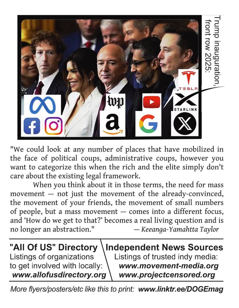 One of the two sides of the flyer.

The top third is a photo of the four oligarchs sitting in the front row of the Trump inauguration in January, with their respective companies' logos (Meta-Facebook-Instragram, Amazon-WashingtonPost, Google-Youtube, X-Starlink-Tesla).

Next in the middle third, is small text, a quote with attribution:

"We could look at any number of places that have mobilized in the face of political coups, administrative coups, however you want to categorize this when the rich and the elite simply don't care about the existing legal framework.
When you think about it in those terms, the need for mass movement — not just the movement of the already-convinced, the movement of your friends, the movement of small numbers of people, but a mass movement — comes into a different focus, and ‘How do we get to that?’ becomes a real living question and is no longer an abstraction." — Keeanga-Yamahtta Taylor

The bottom third is divided into three sections, profiling links:

"All Of US" Directory
Listings of organizations to get involved with locally: www.allofusdirectory.org

Independent News Sources
Listings of trusted indy media:
www.movement-media.org 
www.projectcensored.org

More flyers/posters/etc like this to print:
www.linktr.ee/DOGEmag