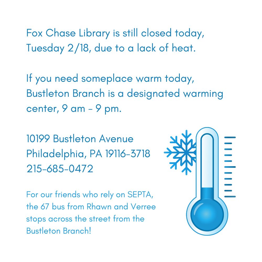 Fox Chase Library is still closed today, Tuesday 2/18, due to a lack of heat. 

If you need someplace warm today, Bustleton Branch is a designated warming center, 9 am - 9 pm. 

10199 Bustleton Avenue
Philadelphia, PA 19116-3718
215-685-0472

For our friends who rely on SEPTA, the 67 bus from Rhawn and Verree stops across the street from the Bustleton Branch!