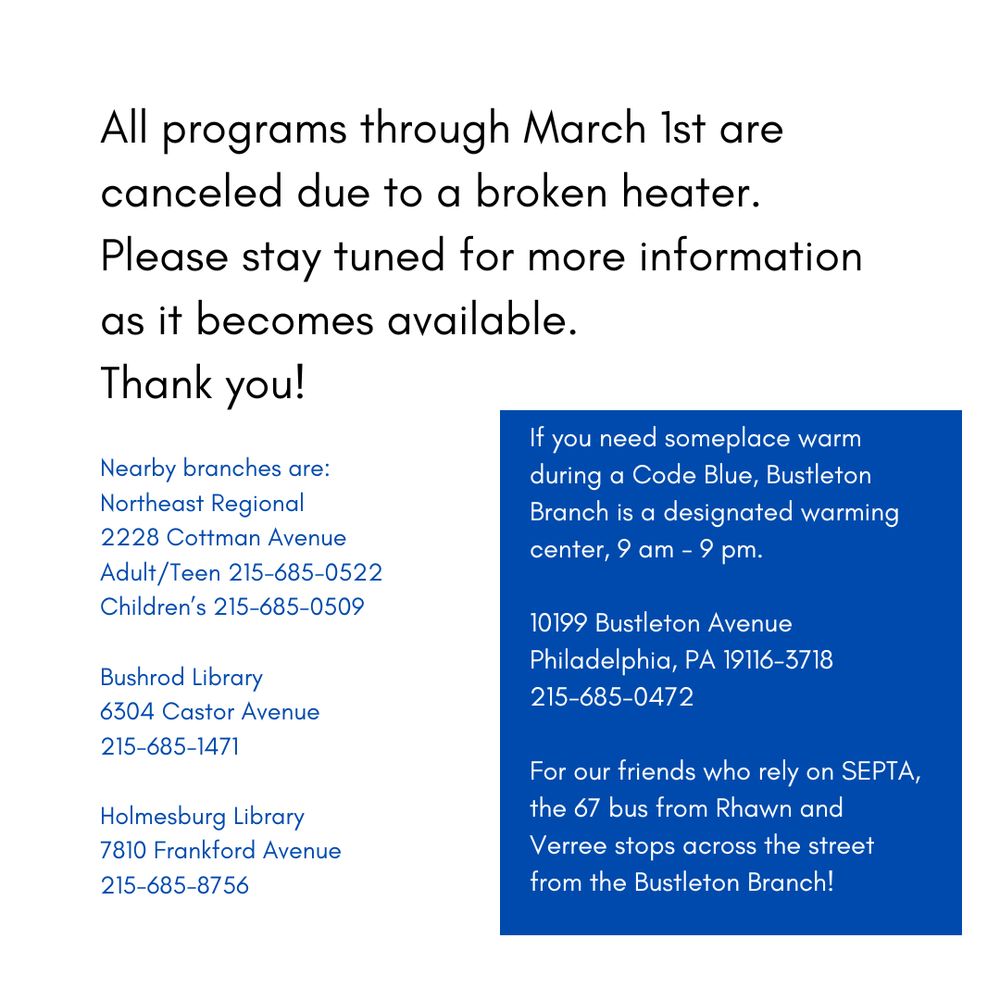 All programs through March 1st are canceled due to a broken heater.
Please stay tuned for more information as it becomes available. 
Thank you!
Nearby branches are: 
Northeast Regional
2228 Cottman Avenue
Adult/Teen 215-685-0522
Children’s 215-685-0509
Bushrod Library
6304 Castor Avenue
215-685-1471
Holmesburg Library
7810 Frankford Avenue
215-685-8756
If you need someplace warm during a Code Blue, Bustleton Branch is a designated warming center, 9 am - 9 pm. 
10199 Bustleton Avenue
Philadelphia, PA 19116-3718
215-685-0472
For our friends who rely on SEPTA, the 67 bus from Rhawn and Verree stops across the street from the Bustleton Branch!
