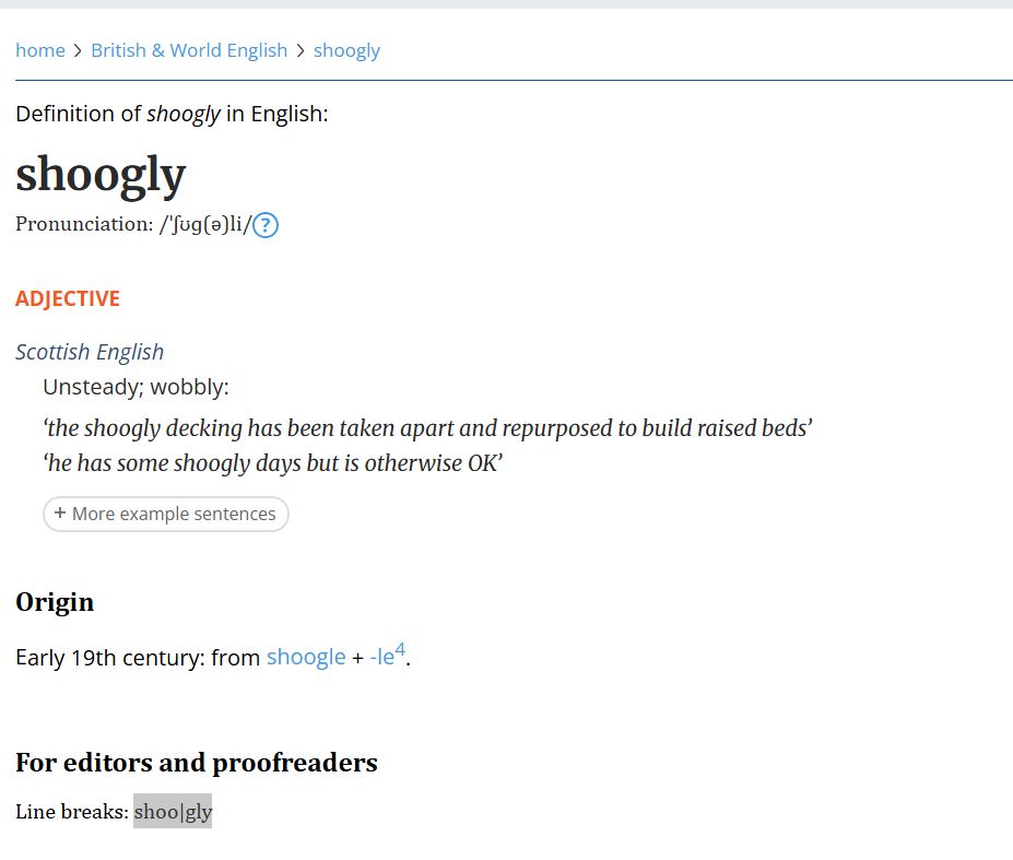 shoogly
Pronunciation: /ˈʃʊɡ(ə)li/
adjective
Scottish English
unsteady; wobbly:
the shoogly decking has been taken apart and repurposed to build raised beds
he has some shoogly days but is otherwise OK
More example sentences
Origin
early 19th century: from shoogle + -le4.
For editors and proofreaders
Line breaks: shoo|gly