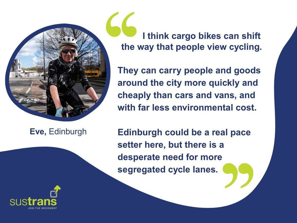 White, green and navy graphic featuring a quote from Eve in Edinburgh, pictured cycling on a road in a white helmet and sunglasses: "I think cargo bikes can shift the way that people view cycling. They can carry people and goods around the city more quickly and cheaply than cars and vans, and with far less environmental cost. Edinburgh could be a real pace setter here, but there is a desperate need for more segregated cycle lanes."