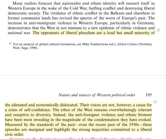 A screenshot of a long quote with the following text: "The opponents of liberal pluralism are a loud but small minority of the alienated and economically dislocated. Their voices are not, however, a cause for a crisis of self-conﬁdence. The ethos of the West remains overwhelmingly tolerant and receptive to diversity. Indeed, the anti-foreigner violence and ethnic ferment have been most revealing in the magnitude of the condemnation they have evoked. Measured by the standards of the past—even the recent past of the 1930s—these episodes are marginal and highlight the strong majorities committed to a liberal civic order."