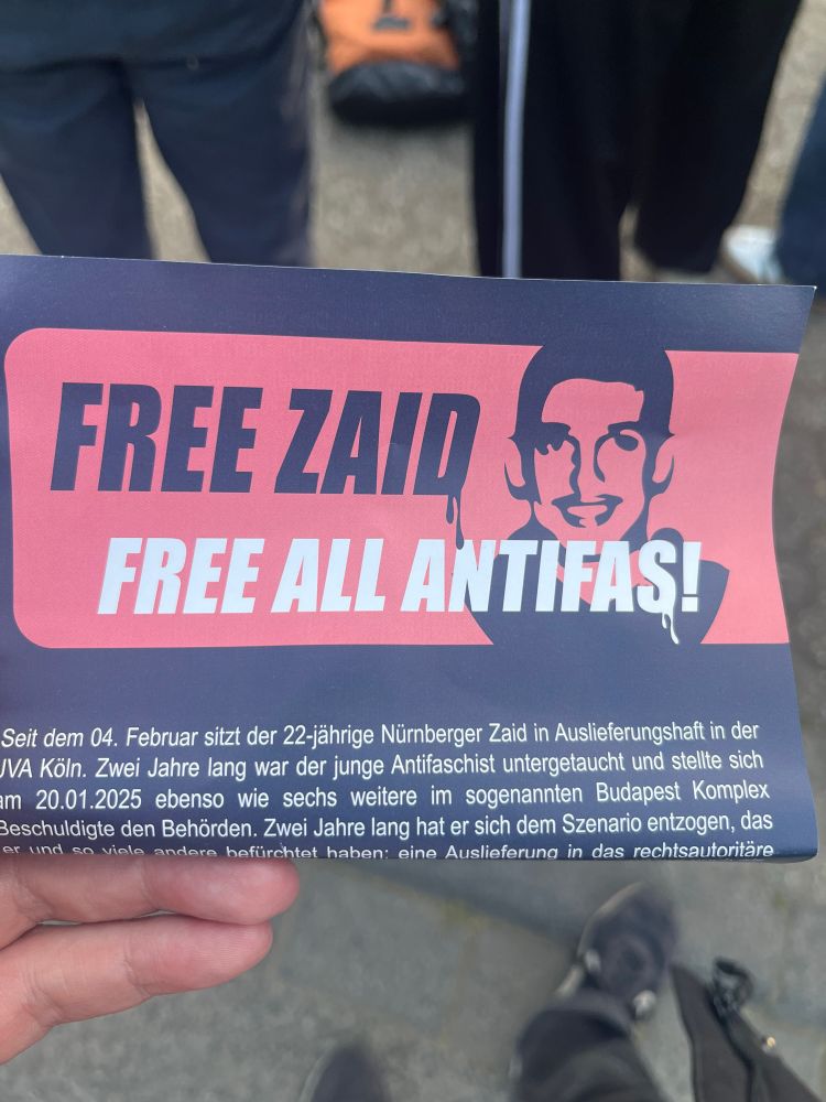 Flyer mit text: 

FREE ZAID S FREE ALL ANTIFAS!


Seit dem 04. Februar sitzt der 22-jährige Nürnberger Zaid in Auslieferungshaft in der
IVA Köln. Zwei Jahre lang war der junge Antifaschist untergetaucht und stellte sich im 20.01.2025 ebenso wie sechs weitere im sogenannten Budapest Komplex Beschuldigte den Behörden. Zwei Jahre lang hat er sich dem Szenario entzogen, das er und so viele andere befürchtet haben: eine Auslieferung in das rechtsautoritäre