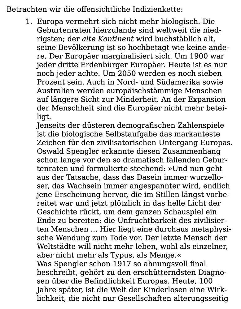 Betrachten wir die offensichtliche Indizienkette:
1. Europa vermehrt sich nicht mehr biologisch. Die Geburtenraten hierzulande sind weltweit die nied-rigsten; der alte Kontinent wird buchstäblich alt, seine Bevölkerung ist so hochbetagt wie keine ande-re. Der Europäer marginalisiert sich. Um 1900 war jeder dritte Erdenbürger Europäer. Heute ist es nur noch jeder achte. Um 2050 werden es noch sieben Prozent sein. Auch in Nord- und Südamerika sowie Australien werden europaischstammige Menschen auf längere Sicht zur Minderheit. An der Expansion der Menschheit sind die Europäer nicht mehr betei-ligt.
Jenseits der düsteren demografischen Zahlenspiele ist die biologische Selbstaufgabe das markanteste Zeichen für den zivilisatorischen Untergang Europas.
Oswald Spengler erkannte diesen Zusammenhang schon lange vor den so dramatisch fallenden Geburtenraten und formulierte stechend: »Und nun geht aus der Tatsache, dass das Dasein immer wurzello-ser, das Wachsein immer angespannter wird, endlich jene Erscheinung hervor, die im Stillen längst vorbereitet war und jetzt plötzlich in das helle Licht der Geschichte rückt, um dem ganzen Schauspiel ein Ende zu bereiten: die Unfruchtbarkeit des zivilisierten Menschen ... Hier liegt eine durchaus metaphysische Wendung zum Tode vor. Der letzte Mensch der Weltstädte will nicht mehr leben, wohl als einzelner, aber nicht mehr als Typus, als Menge.«
Was Spengler schon 1917 so ahnungsvoll final beschreibt, gehört zu den erschütterndsten Diagnosen über die Befindlichkeit Europas. Heute, 100 Jahre später, ist die Welt der Kinderlosen eine Wirk-lichkeit, die nicht nur Gesellschaften alterungsseitig