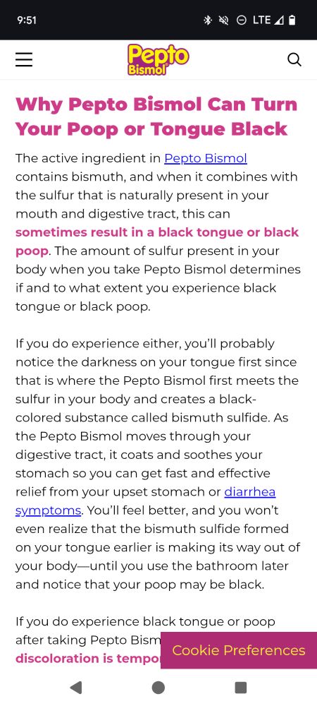 Screenshot of an article from Pepto bismol about why Pepto Bismol can turn your tongue and stool black. 

This portion of the article reads:
Why Pepto Bismol Can Turn Your Poop or Tongue Black
The active ingredient in Pepto Bismol contains bismuth, and when it combines with the sulfur that is naturally present in your mouth and digestive tract, this can sometimes result in a black tongue or black poop. The amount of sulfur present in your body when you take Pepto Bismol determines if and to what extent you experience black tongue or black poop.

If you do experience either, you’ll probably notice the darkness on your tongue first since that is where the Pepto Bismol first meets the sulfur in your body and creates a black-colored substance called bismuth sulfide. As the Pepto Bismol moves through your digestive tract, it coats and soothes your stomach so you can get fast and effective relief from your upset stomach or diarrhea symptoms. You’ll feel better, and you won’t even realize that the bismuth sulfide formed on your tongue earlier is making its way out of your body—until you use the bathroom later and notice that your poop may be black.

If you do experience black tongue or poop after taking Pepto Bismol, know that the discoloration is temporary and harmless, and it can last several days after you stop Pepto-Bismol. Individual bowel habits, your age (the intestinal tract slows down with age), and the amount of the product taken all help to determine how long the discoloration will last

