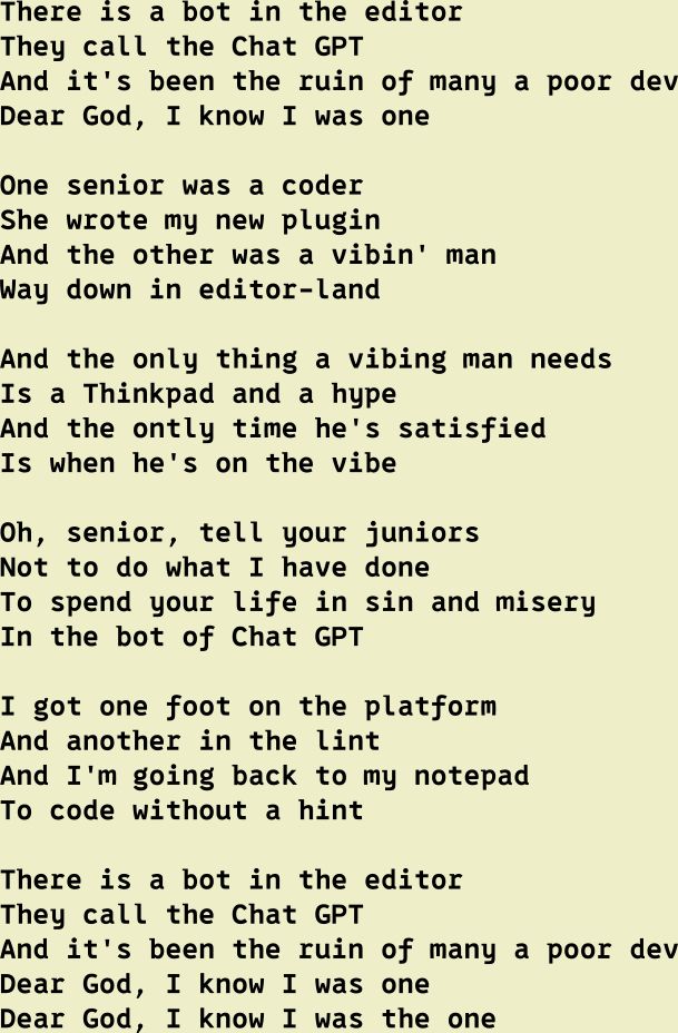 There is a bot in the editor
They call the Chat GPT
And it's been the ruin of many a poor dev
Dear God, I know I was one

One senior was a coder
She wrote my new plugin
And the other was a vibin' man
Way down in editor-land

And the only thing a vibing man needs
Is a Thinkpad and a hype
And the ontly time he's satisfied
Is when he's on the vibe

Oh, senior, tell your juniors
Not to do what I have done
To spend your life in sin and misery
In the bot of Chat GPT

I got one foot on the platform
And another in the lint
And I'm going back to my notepad
To code without a hint

There is a bot in the editor
They call the Chat GPT
And it's been the ruin of many a poor dev
Dear God, I know I was one
Dear God, I know I was the one