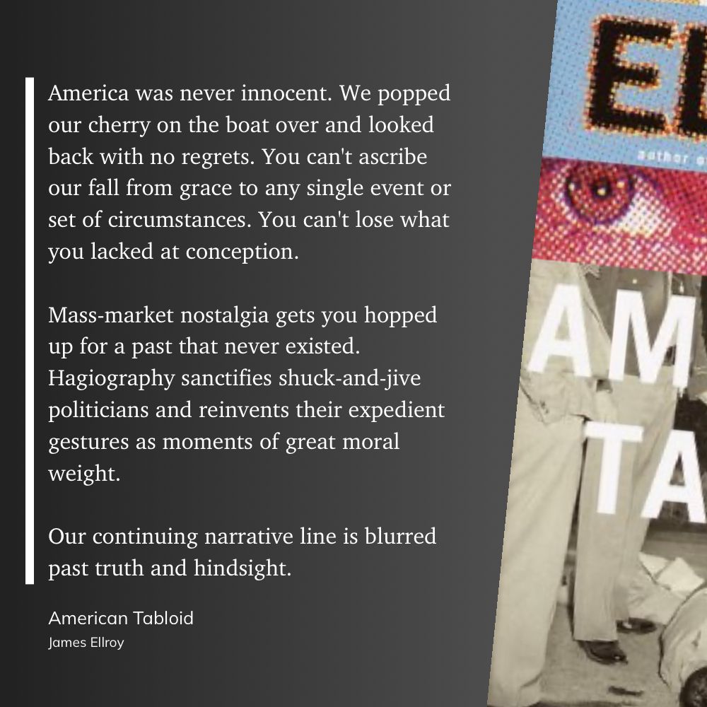 America was never innocent. We popped our cherry on the boat over and looked back with no regrets. You can't ascribe our fall from grace to any single event or set of circumstances. You can't lose what you lacked at conception.
Mass-market nostalgia gets you hopped up for a past that never existed.
Hagiography sanctifies shuck-and-jive politicians and reinvents their expedient gestures as moments of great moral weight.
Our continuing narrative line is blurred past truth and hindsight.
American Tabloid
James Ellroy
