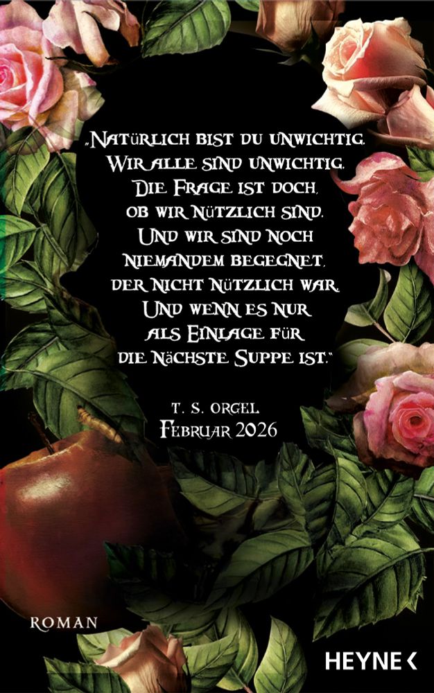 Book-background in Schwarz, ornamentiert mit pinken Rosenblüten, grünen Rosenblättern und einem faulen Apfel samt Larve.
Diese rahmen ein Zitat ein: "Natürlich bist du unwichtig. wir alle sind unwichtig. Die Frage ist doch, ob wir nützlich sind. Und ich bin noch niemandem begegnet, der nicht nützlich war. Und wenn es nur als Einlage für die nächste Suppe ist."
Darunter steht kleiner: T. S. Orgel, Februar 2026, Roman, Heyne