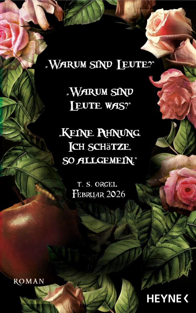 Ein Schriftzug, umrahmt von pinken Rosenblüten, Rosenblättern und einem faulen Apfel samt Wurm, auf schwarzem Hintergrund. Ein Dialogfragment aus dem Roman:
- “Warum sind Leute?”
- "Warum sind Leute was?"
- "Keine Ahnung. Ich schätze, so allgemein."
Darunter: T. S. Orgel, Februar 2026, Roman, Heyne