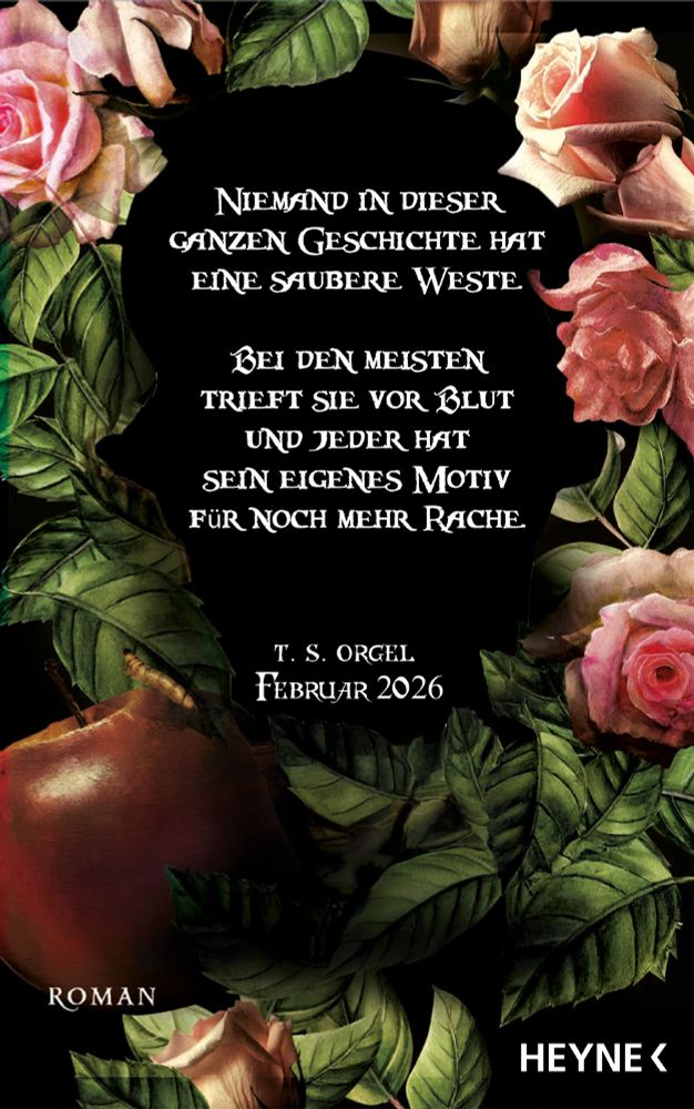 Book-background in Schwarz, ornamentiert mit pinken Rosenblüten, grünen Rosenblättern und einem faulen Apfel samt Larve.
Diese rahmen ein Zitat ein: "Niemand in dieser Geschichte hat eine saubere Weste. Bei den meisten triefst sie vor Blut und jeder hat sein eigenes Motiv für noch mehr Rache."
Darunter steht kleiner: T. S. Orgel, Februar 2026, Roman, Heyne