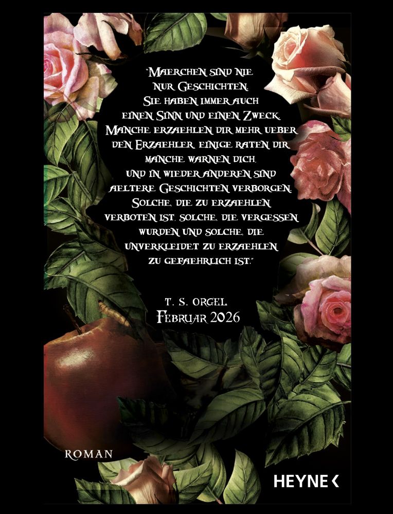 Ein Schriftzug, umrahmt von pinken Rosenblüten, Rosenblättern und einem faulen Apfel samt Wurm, auf schwarzem Hintergrund:
“Maerchen sind nie nur Geschichten. Sie haben immer auch
einen Sinn und einen Zweck. Manche erzaehlen dir mehr ueber
den Erzaehler, einige raten dir, manche warnen dich, und in wieder anderen sind aeltere Geschichten verborgen.
Solche, die zu erzaehlen verboten ist, solche, die vergessen wurden und solche, die unverkleidet zu erzaehlen zu gefaehrlich ist.”
Darunter: T. S. Orgel, Februar 2026, Roman, Heyne