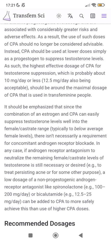 As a result, the use of such doses of CPA should no longer be considered advisable. Instead, CPA should be used at lower doses simply as a progestogen to suppress testosterone levels. As such, the highest effective dosage of CPA for testosterone suppression, which is probably about 10 mg/day or less (12.5 mg/day also being acceptable), should be around the maximal dosage of CPA that is used in transfeminine people.

It should be emphasized that since the combination of an estrogen and CPA can easily suppress testosterone levels well into the female/castrate range (typically to below average female levels), there isn’t necessarily a requirement for concomitant androgen receptor blockade. In any case, if androgen receptor antagonism to neutralize the remaining female/castrate levels of testosterone is still necessary or desired (e.g., to treat persisting acne or for some other purpose), a low dosage of a non-progestogenic androgen-receptor antagonist like spironolactone (e.g., 100–200 mg/day) or bicalutamide (e.g., 12.5–25 mg/day) can be added to CPA to more safely achieve this than use of higher CPA doses.