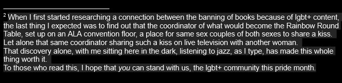 A footnote of a small research paper I am writing for school, and I decided to be completely transparent with my professor.

It reads:

When I first started researching a connection between the banning of books because of lgbt+ content,  the last thing I expected was to find out that the coordinator of what would become the Rainbow Round Table, set up on an ALA convention floor, a place for same sex couples of both sexes to share a kiss.
Let alone that same coordinator sharing such a kiss on live television with another woman.
That discovery alone, with me sitting here in the dark, listening to jazz, as I type, has made this whole thing worth it.
To those who read this, I hope that you can stand with us, the lgbt+ community this pride month.