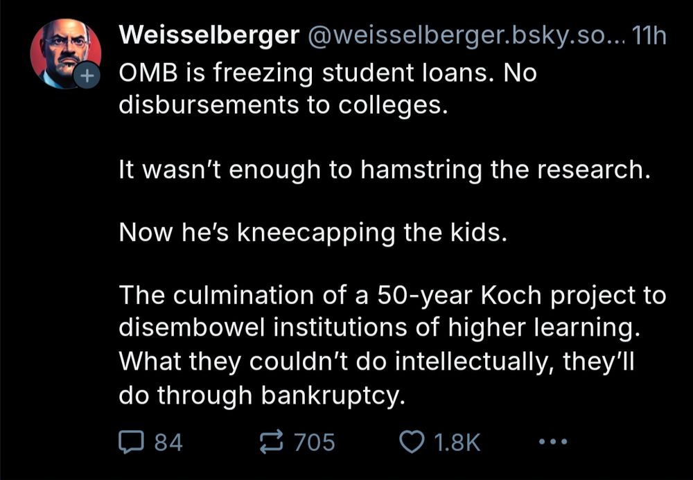 Weisselberger @weisselberger.bsky.so...

OMB is freezing student loans. No disbursements to colleges.

It wasn't enough to hamstring the research.

Now he's kneecapping the kids.

The culmination of a 50-year Koch project to disembowel institutions of higher learning.

What they couldn't do intellectually, they'll do through bankruptcy.