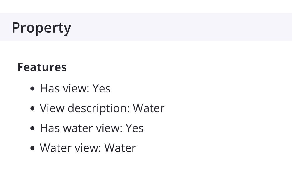 Screenshot that reads:

Property
Features
Has view: Yes
View description: Water
Has water view: Yes
Water view: Water