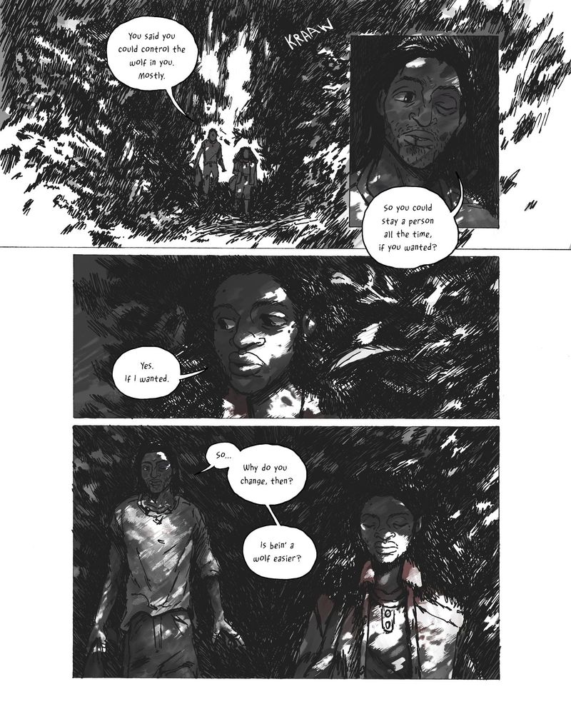 A black and white comics page rendered in fountain pen and Photoshop. 

Panel 1 
A woman with long, thick hair faces away from the reader, framed by heavy foliage on either side of her. She addresses someone offscreen: "...In a few ways. I'm strong. I can smell things. Hear people comin'. Sometimes it's harder. All together, I'd say it's about the same. Can't say why I do it, but...You ever..."

Panel 2
The woman turns to face the reader, a complex emotion crossing her face. Dappled light creates a halo around her. She continues:
“You ever get sick to death of bein’ a person?” 

Panel 3
The camera lands on the person she’s addressing: a man with chin-length hair, sporting a busted lip and a black eye. He doesn’t know what to say back to that, so he says nothing: “…”

Panel 4
Back to the woman. She’s smiling sadly. She finishes the conversation for both of them: “Mhm. You know.”