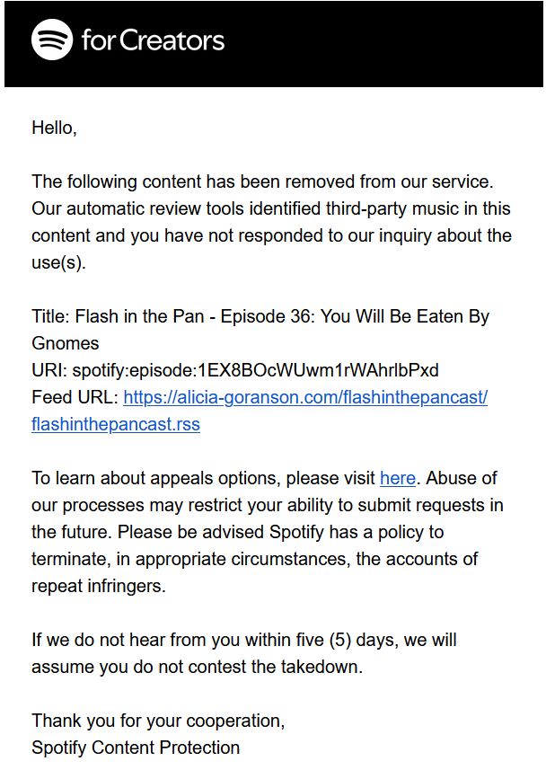 Screenshot of an email from Spotify:

'Hello,

The following content has been removed from our service. Our automatic review tools identified third-party music in this content and you have not responded to our inquiry about the use(s).

Title: Flash in the Pan - Episode 36: You Will Be Eaten By Gnomes
URI: [uri]
Feed URL: [url]

To learn about appeals options, please visit here. Abuse of our processes may restrict your ability to submit requests in the future. Please be advised Spotify has a policy to terminate, in appropriate circumstances, the accounts of repeat infringers.

If we do not hear from you within five (5) days, we will assume you do not contest the takedown.

Thank you for your cooperation,
Spotify Content Protection 