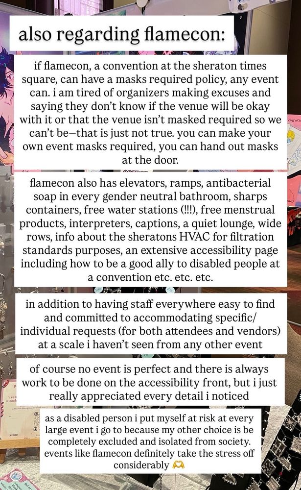 also regarding flamecon: 

if flamecon, a convention at the sheraton times square, can have a masks required policy, any event can. i am tired of organizers making excuses and saying they don't know if the venue will be okay with it or that the venue isn't masked required so we can't be-that is just not true. you can make your own event masks required, you can hand out masks at the door.

flamecon also has elevators, ramps, antibacterial soap in every gender neutral bathroom, sharps containers, free water stations (!!!), free menstrual products, interpreters, captions, a quiet lounge, wide rows, info about the sheratons HVAC for filtration standards purposes, an extensive accessibility page including how to be a good ally to disabled people at a convention etc. etc. etc.

in addition to having staff everywhere easy to find and committed to accommodating specific/ individual requests (for both attendees and vendors) at a scale i haven't seen from any other event of course no event is perfect and there is always work to be done on the accessibility front, but i just really appreciated every detail i noticed

as a disabled person i put myself at risk at every large event i go to because my other choice is be completely excluded and isolated from society. events like flamecon definitely take the stress off considerably