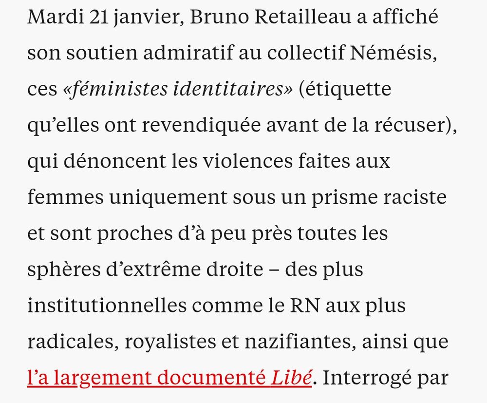 Mardi 21 janvier, Bruno Retailleau a affiché son soutien admiratif au collectif Némésis, ces «féministes identitaires» (étiquette qu’elles ont revendiquée avant de la récuser), qui dénoncent les violences faites aux femmes uniquement sous un prisme raciste et sont proches d’à peu près toutes les sphères d’extrême droite – des plus institutionnelles comme le RN aux plus radicales, royalistes et nazifiantes, ainsi que l’a largement documenté Libé. 