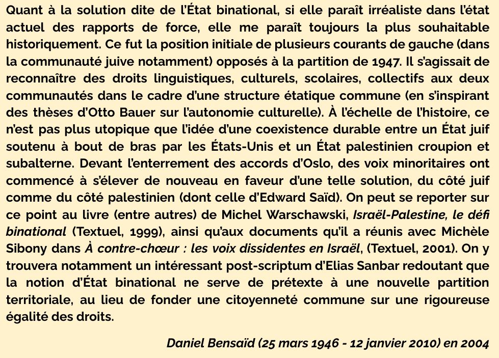 Quant à la solution dite de l’État binational, si elle paraît irréaliste dans l’état actuel des rapports de force, elle me paraît toujours la plus souhaitable historiquement. Ce fut la position initiale de plusieurs courants de gauche (dans la communauté juive notamment) opposés à la partition de 1947. Il s’agissait de reconnaître des droits linguistiques, culturels, scolaires, collectifs aux deux communautés dans le cadre d’une structure étatique commune (en s’inspirant des thèses d’Otto Bauer sur l’autonomie culturelle). À l’échelle de l’histoire, ce n’est pas plus utopique que l’idée d’une coexistence durable entre un État juif soutenu à bout de bras par les États-Unis et un État palestinien croupion et subalterne. Devant l’enterrement des accords d’Oslo, des voix minoritaires ont commencé à s’élever de nouveau en faveur d’une telle solution, du côté juif comme du côté palestinien (dont celle d’Edward Saïd). On peut se reporter sur ce point au livre (entre autres) de Michel Warschawski, Israël-Palestine, le défi binational (Textuel, 1999), ainsi qu’aux documents qu’il a réunis avec Michèle Sibony dans À contre-chœur : les voix dissidentes en Israël, (Textuel, 2001). On y trouvera notamment un intéressant post-scriptum d’Elias Sanbar redoutant que la notion d’État binational ne serve de prétexte à une nouvelle partition territoriale, au lieu de fonder une citoyenneté commune sur une rigoureuse égalité des droits.

Daniel Bensaïd (25 mars 1946 - 12 janvier 2010) en 2004
