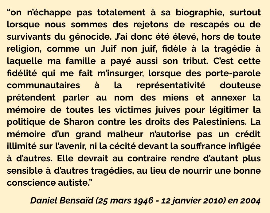“on n’échappe pas totalement à sa biographie, surtout lorsque nous sommes des rejetons de rescapés ou de survivants du génocide. J’ai donc été élevé, hors de toute religion, comme un Juif non juif, fidèle à la tragédie à laquelle ma famille a payé aussi son tribut. C’est cette fidélité qui me fait m’insurger, lorsque des porte-parole communautaires à la représentativité douteuse prétendent parler au nom des miens et annexer la mémoire de toutes les victimes juives pour légitimer la politique de Sharon contre les droits des Palestiniens. La mémoire d’un grand malheur n’autorise pas un crédit illimité sur l’avenir, ni la cécité devant la souffrance infligée à d’autres. Elle devrait au contraire rendre d’autant plus sensible à d’autres tragédies, au lieu de nourrir une bonne conscience autiste.”

Daniel Bensaïd (25 mars 1946 - 12 janvier 2010) en 2004
