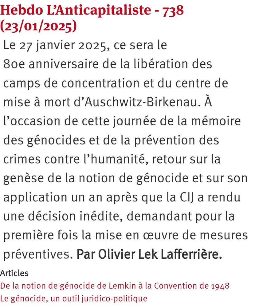 Hebdo L’Anticapitaliste - 738 (23/01/2025)

Le 27 janvier 2025, ce sera le 80e anniversaire de la libération des camps de concentration et du centre de mise à mort d’Auschwitz-Birkenau. À l’occasion de cette journée de la mémoire des génocides et de la prévention des crimes contre l’humanité, retour sur la genèse de la notion de génocide et sur son application un an après que la CIJ a rendu une décision inédite, demandant pour la première fois la mise en œuvre de mesures préventives. Par Olivier Lek Lafferrière.

Articles
De la notion de génocide de Lemkin à la Convention de 1948
Le génocide, un outil juridico-politique