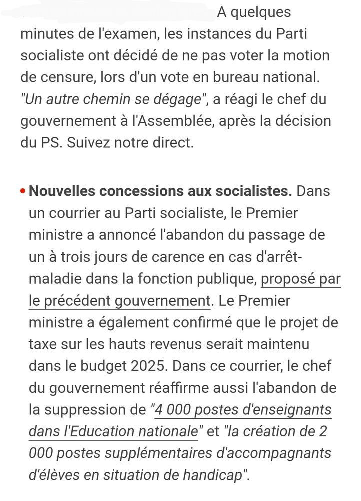 A quelques minutes de l'examen, les instances du Parti socialiste ont décidé de ne pas voter la motion de censure, lors d'un vote en bureau national. "Un autre chemin se dégage", a réagi le chef du gouvernement à l'Assemblée, après la décision du PS. Suivez notre direct.

Nouvelles concessions aux socialistes. Dans un courrier au Parti socialiste, le Premier ministre a annoncé l'abandon du passage de un à trois jours de carence en cas d'arrêt-maladie dans la fonction publique, proposé par le précédent gouvernement. Le Premier ministre a également confirmé que le projet de taxe sur les hauts revenus serait maintenu dans le budget 2025. Dans ce courrier, le chef du gouvernement réaffirme aussi l'abandon de la suppression de "4 000 postes d'enseignants dans l'Education nationale" et "la création de 2 000 postes supplémentaires d'accompagnants d'élèves en situation de handicap".