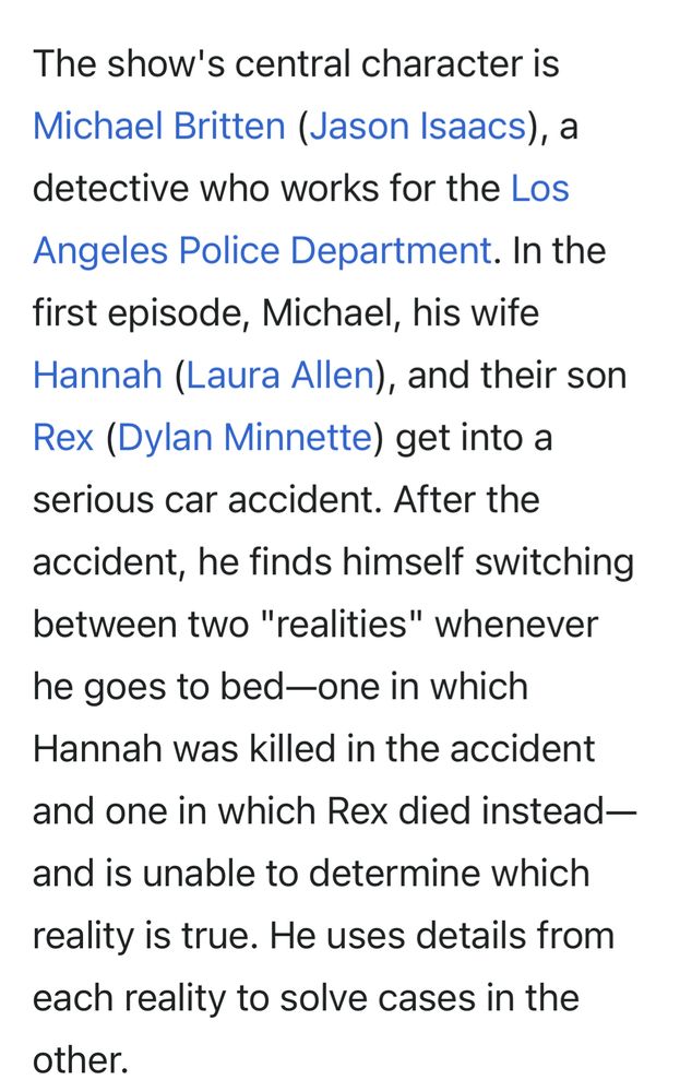 The show's central character is Michael Britten (Jason Isaacs), a detective who works for the Los Angeles Police Department. In the first episode, Michael, his wife Hannah (Laura Allen), and their son Rex (Dylan Minnette) get into a serious car accident. After the accident, he finds himself switching between two "realities" whenever he goes to bed—one in which Hannah was killed in the accident and one in which Rex died instead—and is unable to determine which reality is true. He uses details from each reality to solve cases in the other.