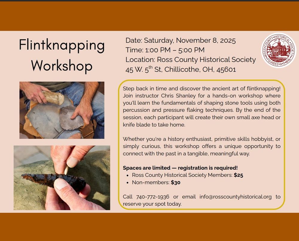 Discover the ancient skill of flintknapping in this hands-on workshop! Learn the basics of percussion and pressure flaking, and craft your own small axe head or knife blade to take home.
Cost:
RCHS Members: $25
Non-members: $30
𝐑𝐞𝐠𝐢𝐬𝐭𝐫𝐚𝐭𝐢𝐨𝐧 𝐢𝐬 𝐫𝐞𝐪𝐮𝐢𝐫𝐞𝐝!
Call 740-772-1936 or Email info@rosscountyhistorical.org to reserve your spot.
Don’t miss this unique opportunity to connect with history — and take home a piece of it!