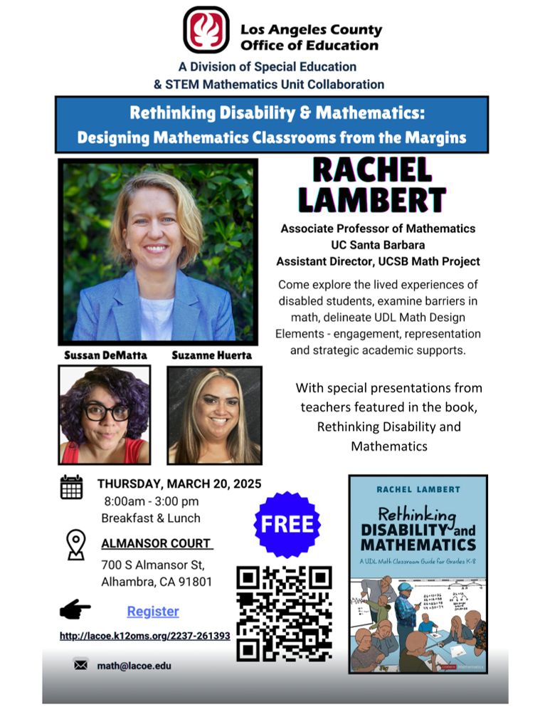 Los Angeles County Office of Education
A Division of Special Education
& STEM Mathematics Unit Collaboration
Rethinking Disability & Mathematics:
Designing Mathematics Classrooms from the Margins
RACHEL LAMBERT
Associate Professor of Mathematics
UC Santa Barbara
Assistant Director, UCSB Math Project
With Special Guest teachers Sussan DeMatta and Suzanne Huerta!
Come explore the lived experiences of disabled students, examine barriers in math, delineate UDL Math Design Elements - engagement, representation and strategic academic supports.
FREE!
RACHEL LAMBERT
Author of Rethinking Disability and 
MATHEMATICS
A UDL Math Classroom Guide for Grades K-8
THURSDAY, MARCH 20, 2025
8:00am - 3:00 pm
Breakfast & Lunch
ALMANSOR COURT
700 S Almansor St,
Alhambra, CA 91801
Register
http://lacoe.k12oms.org/2237-261393
math@lacoe.edu
