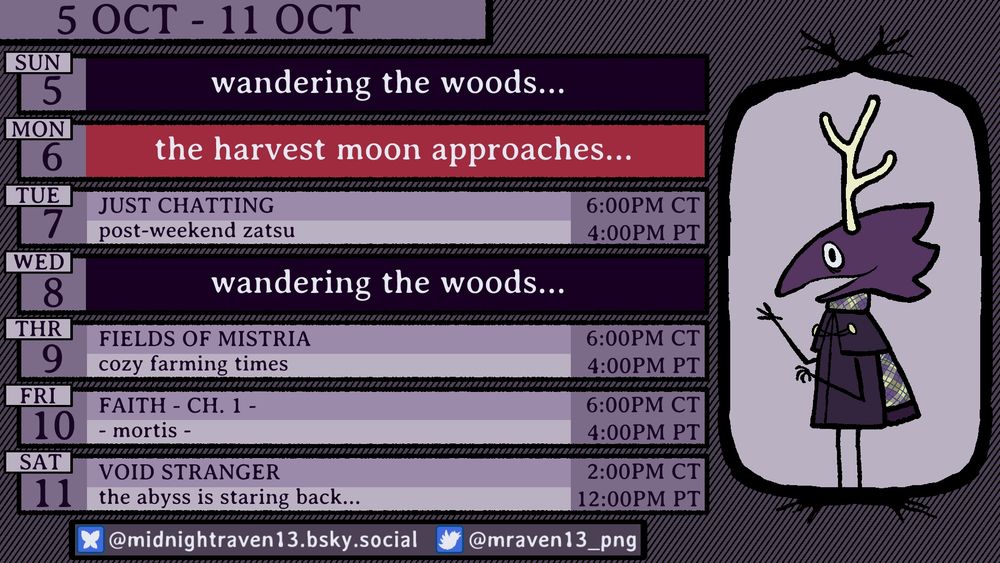 streams for 5 October to 11 October.  no streams 5 October and 6 October.  7 October is just chatting at 6PM Central.  no stream 8 October.  9 October is Fields of Mistria at 6PM Central.  10 October is Faith chapter 1 at 6PM Central.  11 October is Void Stranger at 6PM Central.
