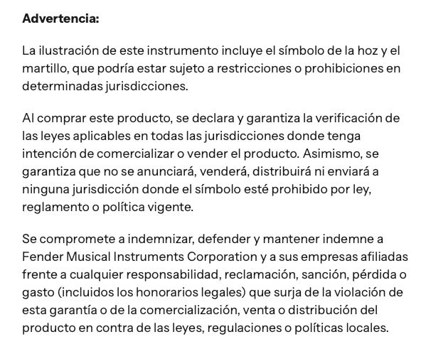La ilustración de este instrumento incluye el símbolo de la hoz y el martillo, que podría estar sujeto a restricciones o prohibiciones en determinadas jurisdicciones.
Al comprar este producto, se declara y garantiza la verificación de las leyes aplicables en todas las jurisdicciones donde tenga intención de comercializar o vender el producto. Asimismo, se garantiza que no se anunciará, venderá, distribuirá ni enviará a ninguna jurisdicción donde el símbolo esté prohibido por ley, reglamento o política vigente.
Se compromete a indemnizar, defender y mantener indemne a Fender Musical Instruments Corporation y a sus empresas afiliadas frente a cualquier responsabilidad, reclamación, sanción, pérdida o gasto (incluidos los honorarios legales) que surja de la violación de esta garantía o de la comercialización, venta o distribución del producto en contra de las leyes, regulaciones o políticas locales.