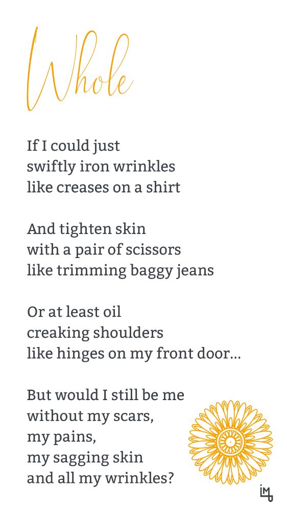 Whole

If I could just
swiftly iron wrinkles
like creases on a shirt

And tighten skin
with a pair of scissors
like trimming baggy jeans

Or at least oil
creaking shoulders
like hinges on my front door...

But would I still be me
without my scars,
my pains,
my sagging skin
and all my wrinkles?