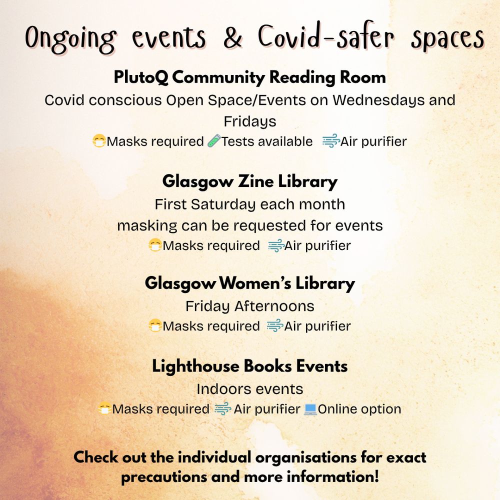 Ongoing events & Covid-safer spaces:
PlutoQ Community Reading Room
Covid conscious Open Space/Events on Wednesdays and Fridays
Masks required, Tests available, Air purifier

Glasgow Zine Library
First Saturday each month
masking can be requested for events
Masks required, Air purifier

Glasgow Women’s Library
Friday Afternoons
Masks required, Air purifier

Lighthouse Books Events
Indoors events
Masks required, Air purifier, Online option
Check out the individual organisations for exact precautions and more information!