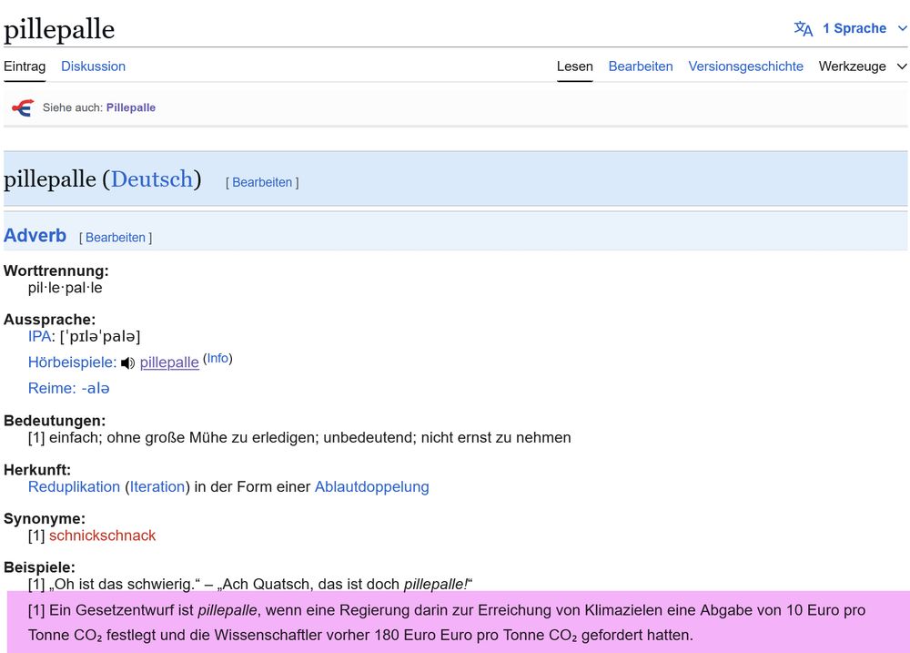 Beispiele für die Verwendung des Wortes "pillepalle":

"Ein Gesetzentwurf ist pillepalle, wenn eine Regierung darin zur Erreichung von Klimazielen eine Abgabe von 10 Euro pro Tonne CO₂ festlegt und die Wissenschaftler vorher 180 Euro Euro pro Tonne CO₂ gefordert hatten."  