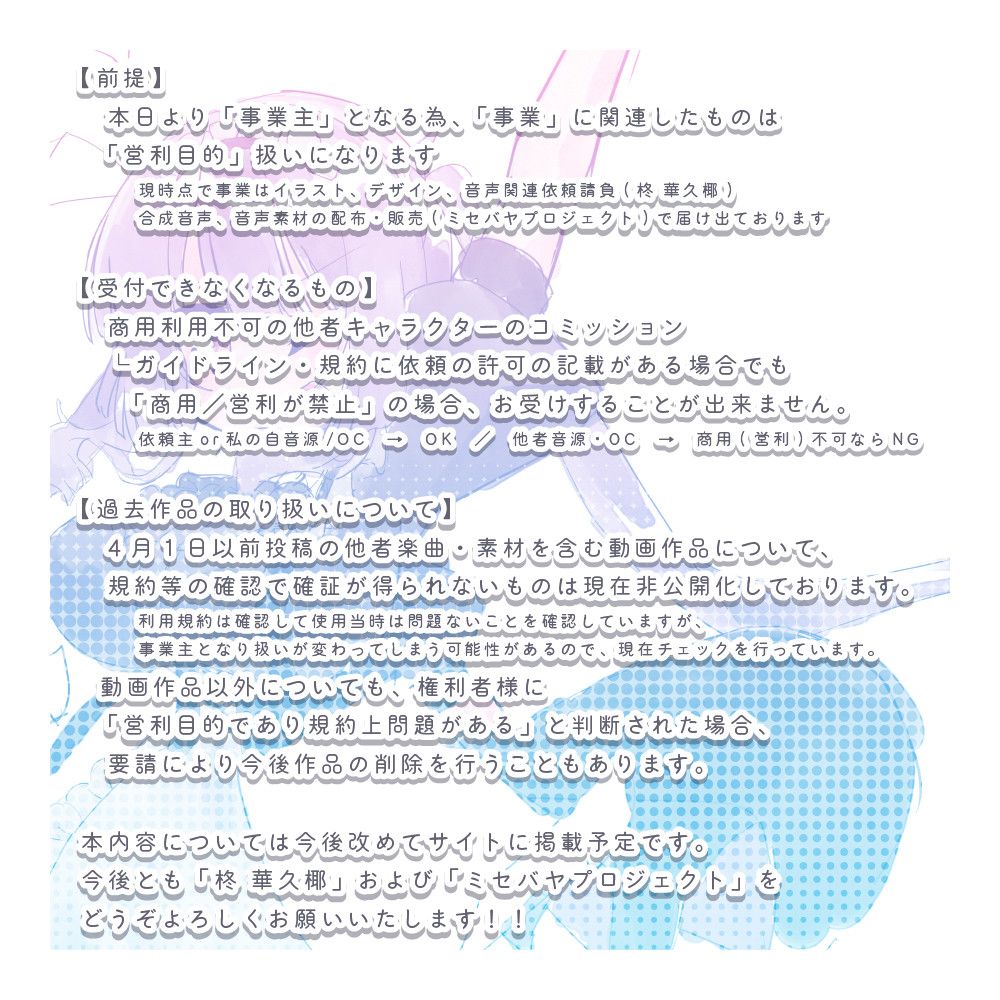 (画像テキスト書き起こし)

【前提】
本日より「事業主」となる為、「事業」に関連したものは「営利目的」扱いになります
現時点で事業はイラスト、デザイン、音声関連依頼請負(柊 華久椰)合成音声、音声素材の配布・販売(ミセバヤプロジェクト)で届け出ております

【受付できなくなるもの】
商用利用不可の他者キャラクターのコミッション
└ガイドライン・規約に依頼の許可の記載がある場合でも「商用／営利が禁止」の場合、お受けすることが出来ません。
依頼主or私の自音源/OC　→　OK
他者音源・OC　→　商用(営利)不可ならNG

【過去作品の取り扱いについて】
4月1日以前投稿の他者楽曲・素材を含む動画作品について、規約等の確認で確証が得られないものは現在非公開化しております。
利用規約は確認して使用当時は問題ないことを確認していますが、事業主となり扱いが変わってしまう可能性があるので、現在チェックを行っています。

動画作品以外についても、権利者様に「営利目的であり規約上問題がある」と判断された場合、要請により今後作品の削除を行うこともあります。

本内容については今後改めてサイトに掲載予定です。
今後とも「柊 華久椰」および「ミセバヤプロジェクト」をどうぞよろしくお願いいたします！！