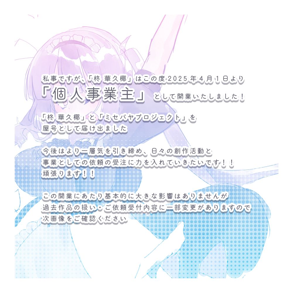(画像テキスト書き起こし)

私事ですが、「柊 華久椰」はこの度2025年4月1日より「個人事業主」として開業いたしました！

「柊 華久椰」と「ミセバヤプロジェクト」を屋号として届け出ました

今後はより一層気を引き締め、日々の創作活動と事業としての依頼の受注に力を入れていきたいです！！
頑張ります！！

この開業にあたり基本的に大きな影響はありませんが過去作品の扱い・ご依頼受付内容に一部変更がありますので次画像をご確認ください