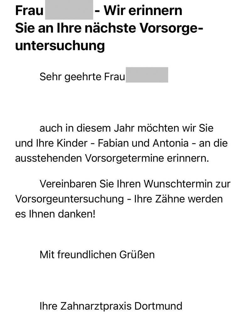 Screenshot einer E-Mail mit folgendem Inhalt (Namen geschwärzt):
Frau
- Wir erinnern
Sie an Ihre nächste Vorsorgeuntersuchung
Sehr geehrte Frau
auch in diesem Jahr möchten wir Sie und Ihre Kinder - Fabian und Antonia - an die ausstehenden Vorsorgetermine erinnern.
Vereinbaren Sie Ihren Wunschtermin zur
Vorsorgeuntersuchung - Ihre Zähne werden es Ihnen danken!
Mit freundlichen Grüßen
Ihre Zahnarztpraxis Dortmund