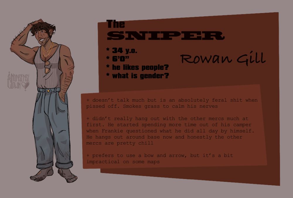The SNIPER (pt 1)

Rowan Gill

* 34 y.o.
* 6’0”
* he likes people?
* what is gender?

He’s wearing the tank from before but sans the cropped shirt. He’s traded the jorts for proper jeans, although they’re a bit scuffed at the both. We aren’t going to acknowledge the socks…


The text reads

+ doesn't talk much but is an absolutely feral shit when pissed off. Smokes grass to calm his nerves

+ didn't really hang out with the other mercs much at first. He started spending more time out of his camper when Frankie questioned what he did all day by himself. He hangs out around base now and honestly the other mercs are pretty chill

+ prefers to use a bow and arrow, but it's a bit impractical on some maps