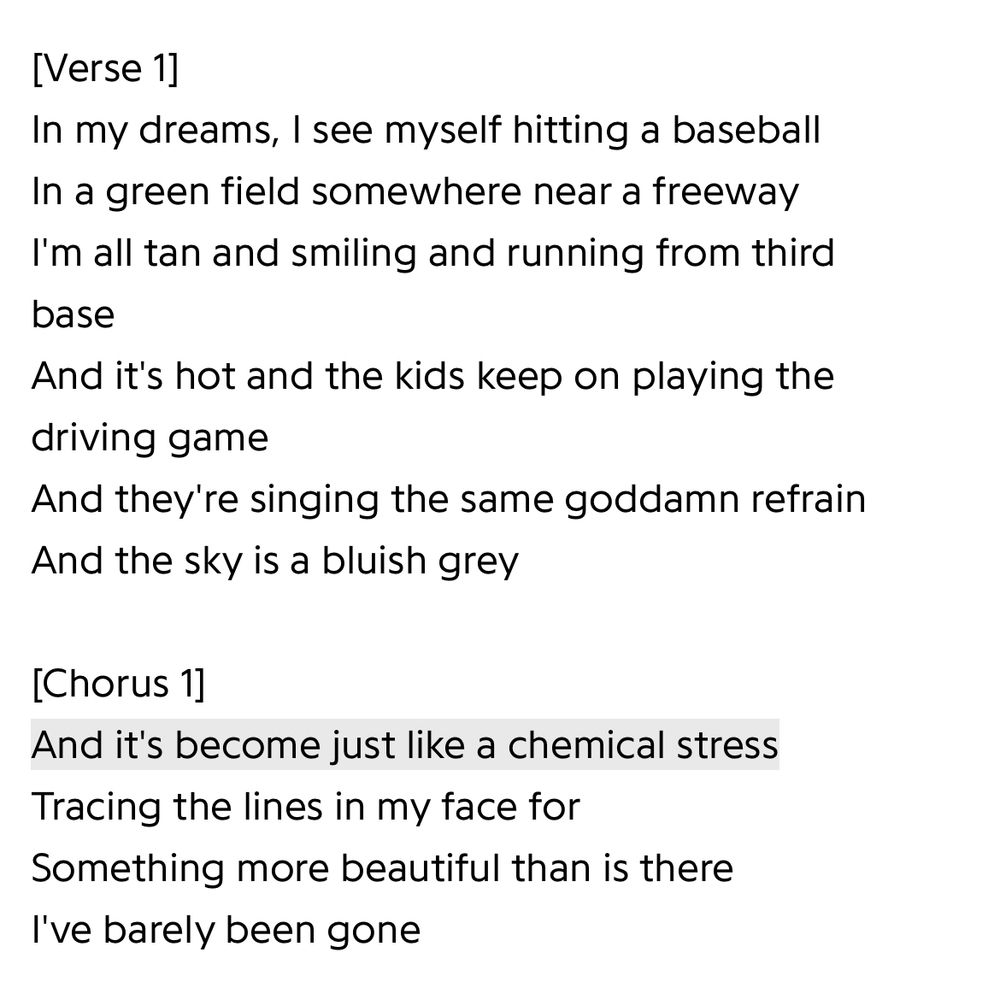 [Verse 1]
In my dreams, I see myself hitting a baseball
In a green field somewhere near a freeway
I'm all tan and smiling and running from third base
And it's hot and the kids keep on playing the driving game
And they're singing the same goddamn refrain
And the sky is a bluish grey

[Chorus 1]
And it's become just like a chemical stress
Tracing the lines in my face for
Something more beautiful than is there
I've barely been gone