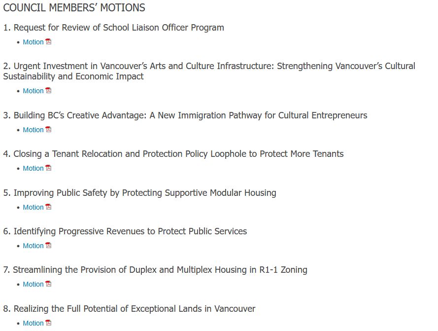 COUNCIL MEMBERS’ MOTIONS
1. Request for Review of School Liaison Officer Program

    Motion PDF

2. Urgent Investment in Vancouver’s Arts and Culture Infrastructure: Strengthening Vancouver’s Cultural Sustainability and Economic Impact

    Motion PDF

3. Building BC’s Creative Advantage: A New Immigration Pathway for Cultural Entrepreneurs

    Motion PDF

4. Closing a Tenant Relocation and Protection Policy Loophole to Protect More Tenants

    Motion PDF

5. Improving Public Safety by Protecting Supportive Modular Housing

    Motion PDF

6. Identifying Progressive Revenues to Protect Public Services

    Motion PDF

7. Streamlining the Provision of Duplex and Multiplex Housing in R1-1 Zoning

    Motion PDF

8. Realizing the Full Potential of Exceptional Lands in Vancouver

    Motion PDF
