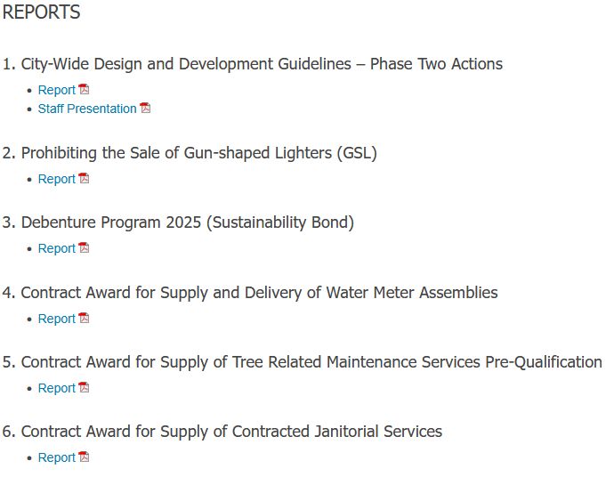 REPORTS
1. City-Wide Design and Development Guidelines – Phase Two Actions

    Report PDF
    Staff Presentation PDF

2. Prohibiting the Sale of Gun-shaped Lighters (GSL)

    Report PDF

3. Debenture Program 2025 (Sustainability Bond)

    Report PDF

4. Contract Award for Supply and Delivery of Water Meter Assemblies

    Report PDF

5. Contract Award for Supply of Tree Related Maintenance Services Pre-Qualification

    Report PDF

6. Contract Award for Supply of Contracted Janitorial Services

    Report PDF
