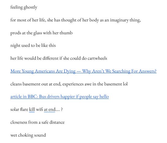 "feeling ghostly

for most of her life, she has thought of her body as an imaginary thing, 

prods at the glass with her thumb

night used to be like this

her life would be different if she could do cartwheels

More Young Americans Are Dying — Why Aren’t We Searching For Answers?

cleans basement out at end, experiences awe in the basement lol

article in BBC: Bus drivers happier if people say hello

solar flare kill wifi at end…. ?

closeness from a safe distance

wet choking sound"