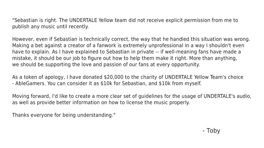 "Sebastian is right. The UNDERTALE Yellow team did not receive explicit permission from me to publish any music until recently.

However, even if Sebastian is technically correct, the way that he handled this situation was wrong. Making a bet against a creator of a fanwork is extremely unprofessional in a way I shouldn't even have to explain. As I have explained to Sebastian in private -- if well-meaning fans have made a mistake, it should be our job to figure out how to help them make it right. More than anything, we should be supporting the love and passion of our fans at every opportunity.

As a token of apology, I have donated $20,000 to the charity of UNDERTALE Yellow Team's choice - AbleGamers. You can consider it as $10k for Sebastian, and $10k from myself.

Moving forward, I'd like to create a more clear set of guidelines for the usage of UNDERTALE's audio, as well as provide better information on how to license the music properly.

Thanks everyone for being understanding."

    Toby