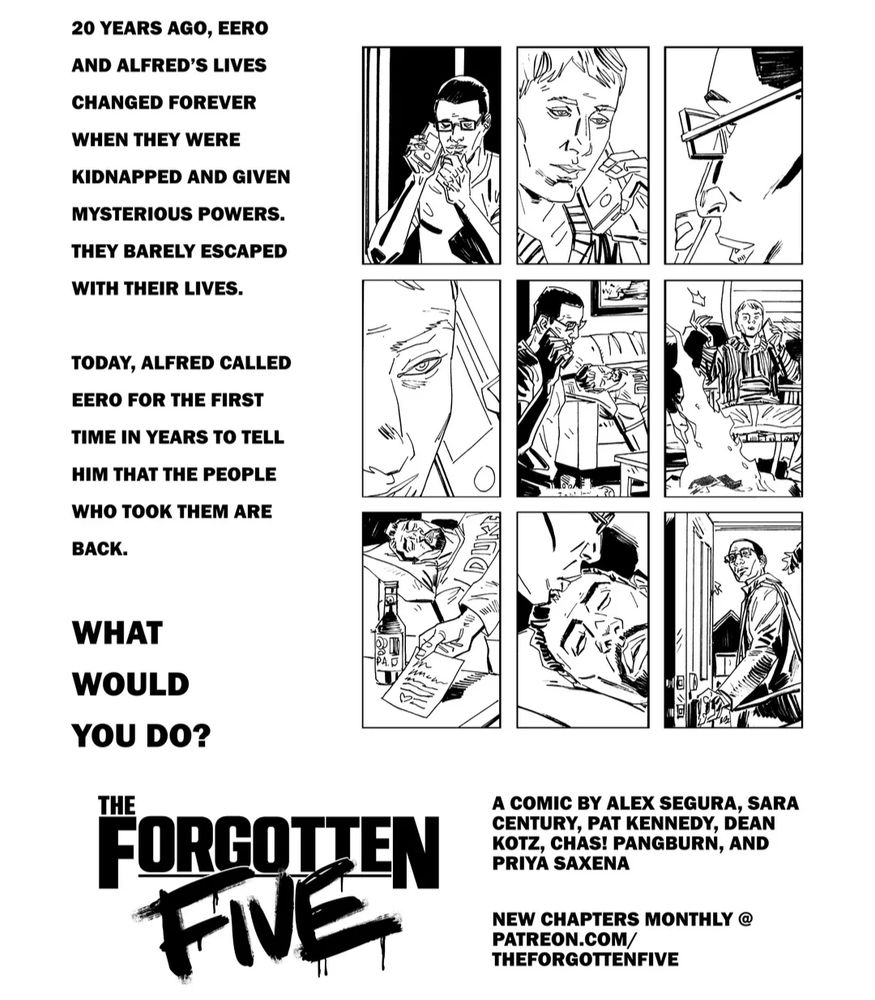 An ad for the forgotten five by Alex Segura, Sara Century, Pat Kennedy, Dean Kotz, Chas! Pangburn, and Priya Saxena. "20 years ago Eero and Alfred's lives changed forever when they were kidnapped and given mysterious powers. They barely escaped with their lives.
Today Alfred called Eero for the first time in years to tell him that the people who took him are back. What would you do?" The forgotten five patreon.com/theforgottenfive.com 