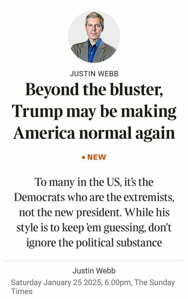 JUSTIN WEBB
Beyond the bluster,
Trump may be making
America normal again
= NEW
To many in the US, it’s the
Democrats who are the extremists,
not the new president. While his
style is to keep em guessing, don’t
ignore the political substance
Justin Webb
Saturday January 25 2025, 6.00pm, The Sunday
Times

